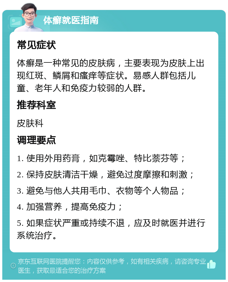 体癣就医指南 常见症状 体癣是一种常见的皮肤病，主要表现为皮肤上出现红斑、鳞屑和瘙痒等症状。易感人群包括儿童、老年人和免疫力较弱的人群。 推荐科室 皮肤科 调理要点 1. 使用外用药膏，如克霉唑、特比萘芬等； 2. 保持皮肤清洁干燥，避免过度摩擦和刺激； 3. 避免与他人共用毛巾、衣物等个人物品； 4. 加强营养，提高免疫力； 5. 如果症状严重或持续不退，应及时就医并进行系统治疗。