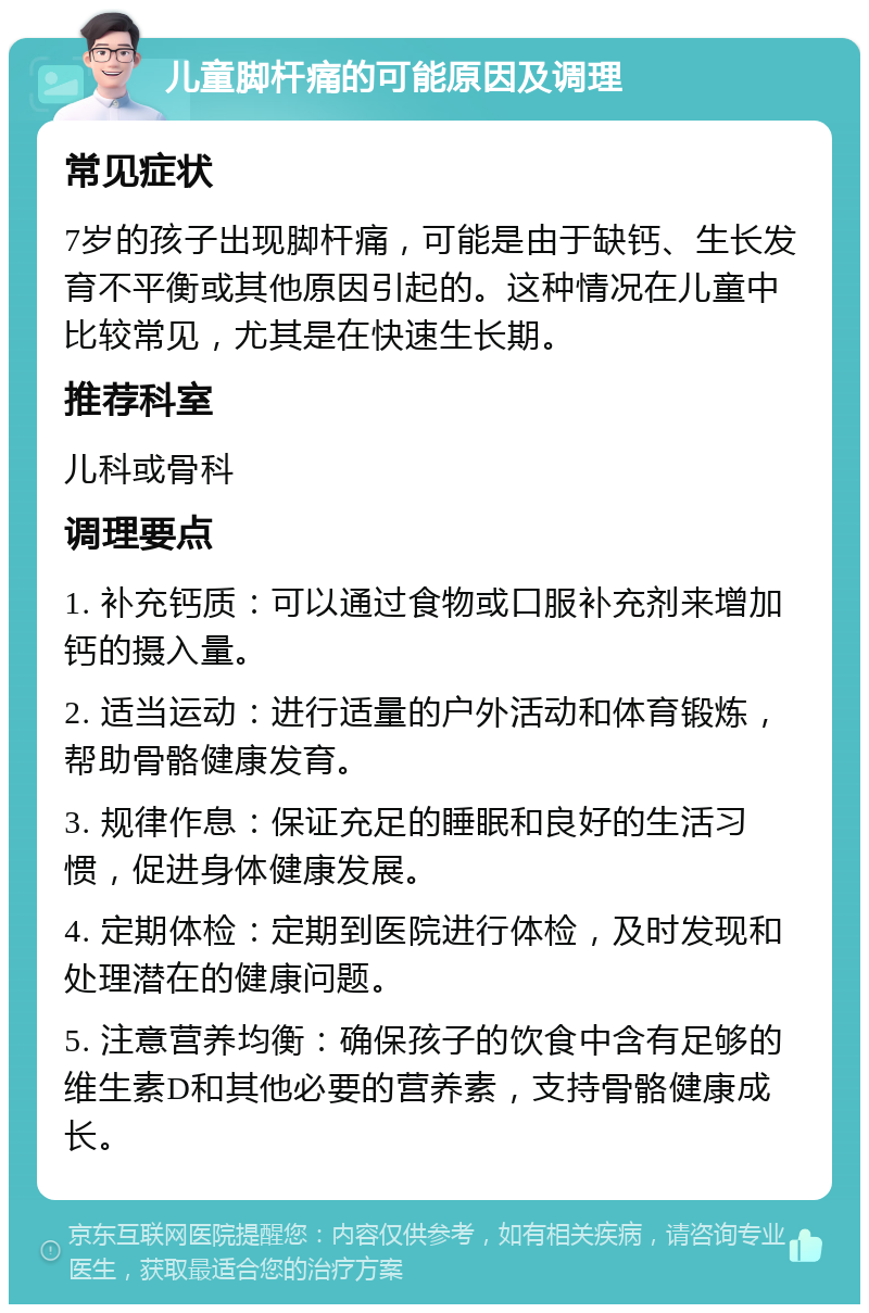 儿童脚杆痛的可能原因及调理 常见症状 7岁的孩子出现脚杆痛，可能是由于缺钙、生长发育不平衡或其他原因引起的。这种情况在儿童中比较常见，尤其是在快速生长期。 推荐科室 儿科或骨科 调理要点 1. 补充钙质：可以通过食物或口服补充剂来增加钙的摄入量。 2. 适当运动：进行适量的户外活动和体育锻炼，帮助骨骼健康发育。 3. 规律作息：保证充足的睡眠和良好的生活习惯，促进身体健康发展。 4. 定期体检：定期到医院进行体检，及时发现和处理潜在的健康问题。 5. 注意营养均衡：确保孩子的饮食中含有足够的维生素D和其他必要的营养素，支持骨骼健康成长。