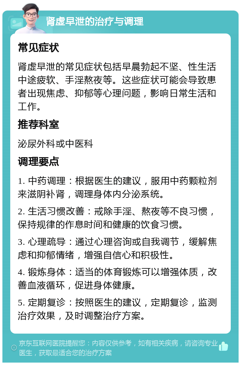 肾虚早泄的治疗与调理 常见症状 肾虚早泄的常见症状包括早晨勃起不坚、性生活中途疲软、手淫熬夜等。这些症状可能会导致患者出现焦虑、抑郁等心理问题，影响日常生活和工作。 推荐科室 泌尿外科或中医科 调理要点 1. 中药调理：根据医生的建议，服用中药颗粒剂来滋阴补肾，调理身体内分泌系统。 2. 生活习惯改善：戒除手淫、熬夜等不良习惯，保持规律的作息时间和健康的饮食习惯。 3. 心理疏导：通过心理咨询或自我调节，缓解焦虑和抑郁情绪，增强自信心和积极性。 4. 锻炼身体：适当的体育锻炼可以增强体质，改善血液循环，促进身体健康。 5. 定期复诊：按照医生的建议，定期复诊，监测治疗效果，及时调整治疗方案。