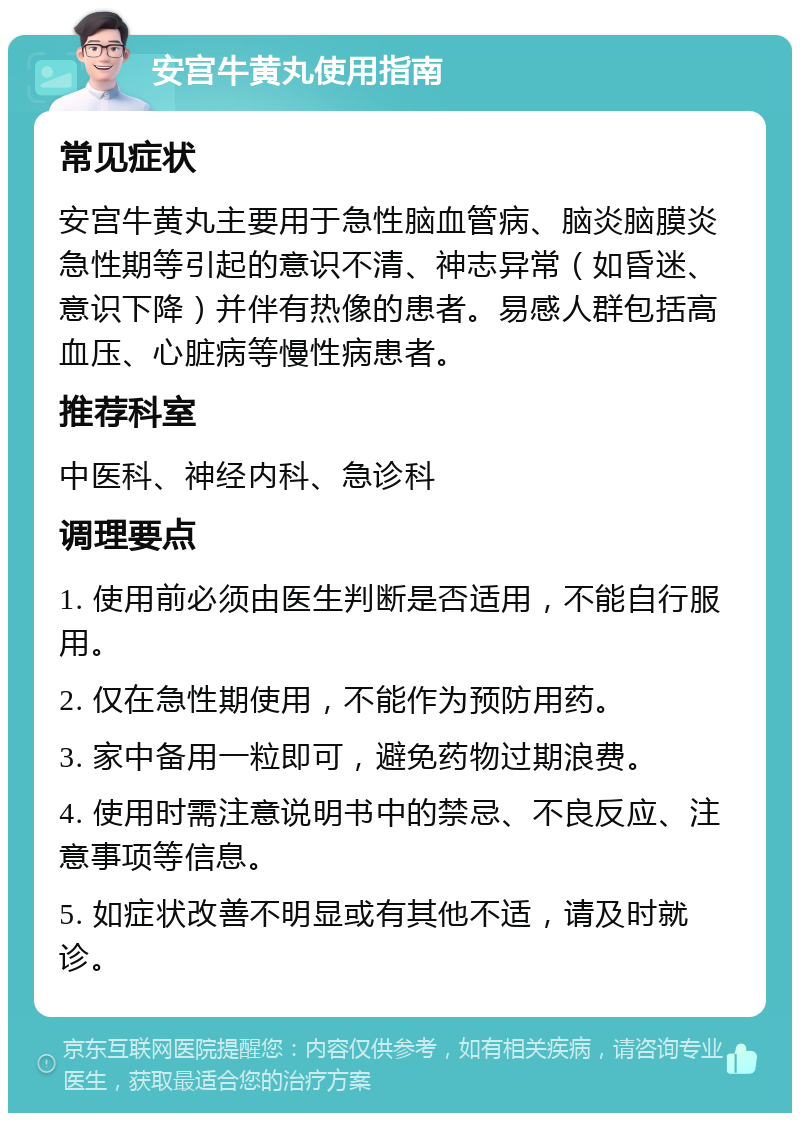 安宫牛黄丸使用指南 常见症状 安宫牛黄丸主要用于急性脑血管病、脑炎脑膜炎急性期等引起的意识不清、神志异常（如昏迷、意识下降）并伴有热像的患者。易感人群包括高血压、心脏病等慢性病患者。 推荐科室 中医科、神经内科、急诊科 调理要点 1. 使用前必须由医生判断是否适用，不能自行服用。 2. 仅在急性期使用，不能作为预防用药。 3. 家中备用一粒即可，避免药物过期浪费。 4. 使用时需注意说明书中的禁忌、不良反应、注意事项等信息。 5. 如症状改善不明显或有其他不适，请及时就诊。