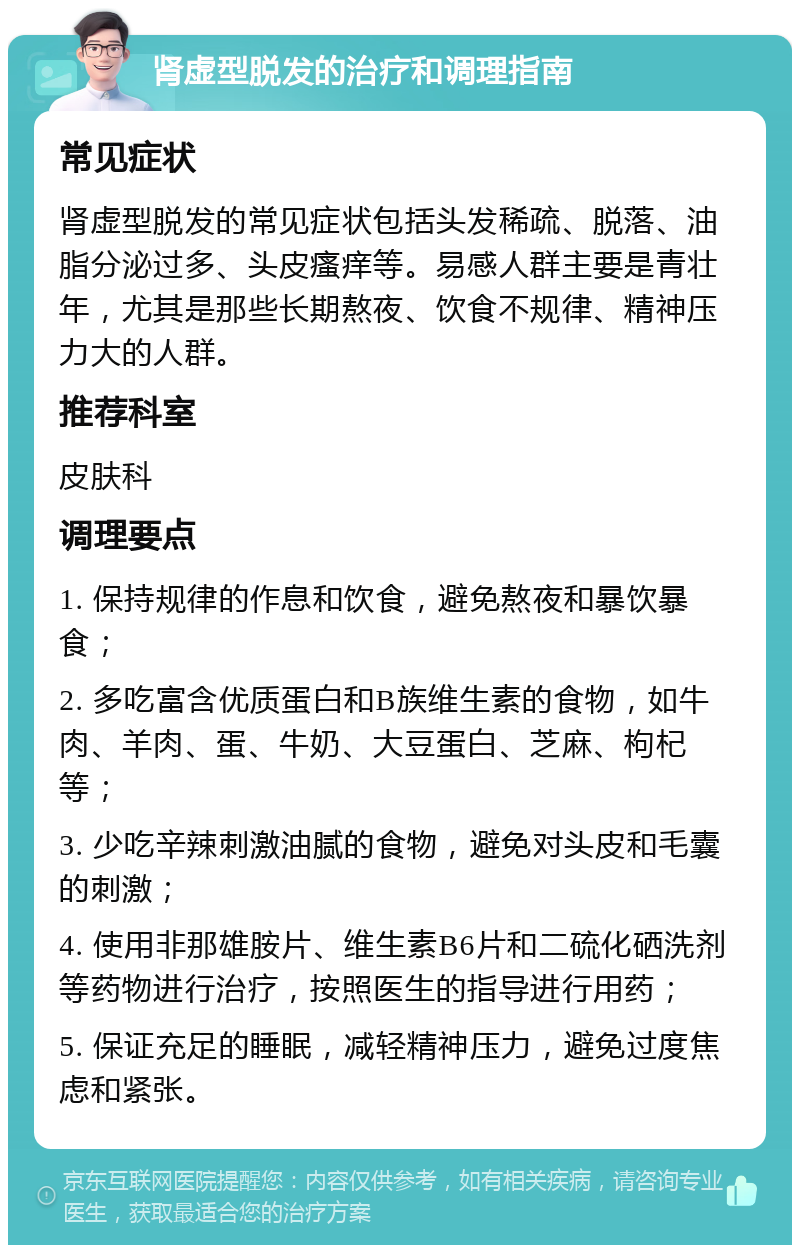 肾虚型脱发的治疗和调理指南 常见症状 肾虚型脱发的常见症状包括头发稀疏、脱落、油脂分泌过多、头皮瘙痒等。易感人群主要是青壮年，尤其是那些长期熬夜、饮食不规律、精神压力大的人群。 推荐科室 皮肤科 调理要点 1. 保持规律的作息和饮食，避免熬夜和暴饮暴食； 2. 多吃富含优质蛋白和B族维生素的食物，如牛肉、羊肉、蛋、牛奶、大豆蛋白、芝麻、枸杞等； 3. 少吃辛辣刺激油腻的食物，避免对头皮和毛囊的刺激； 4. 使用非那雄胺片、维生素B6片和二硫化硒洗剂等药物进行治疗，按照医生的指导进行用药； 5. 保证充足的睡眠，减轻精神压力，避免过度焦虑和紧张。