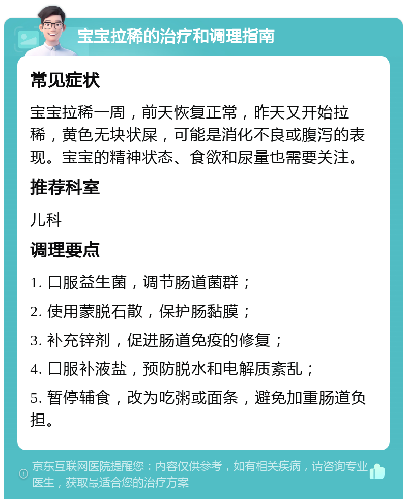 宝宝拉稀的治疗和调理指南 常见症状 宝宝拉稀一周，前天恢复正常，昨天又开始拉稀，黄色无块状屎，可能是消化不良或腹泻的表现。宝宝的精神状态、食欲和尿量也需要关注。 推荐科室 儿科 调理要点 1. 口服益生菌，调节肠道菌群； 2. 使用蒙脱石散，保护肠黏膜； 3. 补充锌剂，促进肠道免疫的修复； 4. 口服补液盐，预防脱水和电解质紊乱； 5. 暂停辅食，改为吃粥或面条，避免加重肠道负担。