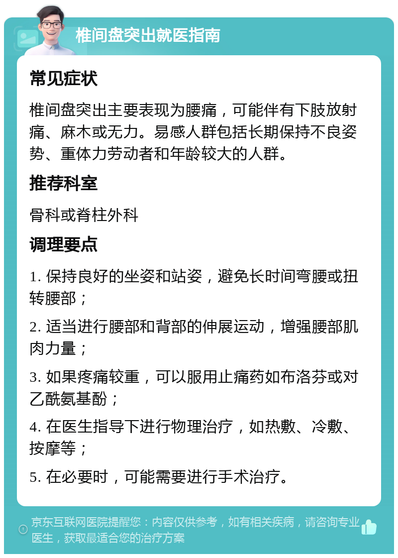 椎间盘突出就医指南 常见症状 椎间盘突出主要表现为腰痛，可能伴有下肢放射痛、麻木或无力。易感人群包括长期保持不良姿势、重体力劳动者和年龄较大的人群。 推荐科室 骨科或脊柱外科 调理要点 1. 保持良好的坐姿和站姿，避免长时间弯腰或扭转腰部； 2. 适当进行腰部和背部的伸展运动，增强腰部肌肉力量； 3. 如果疼痛较重，可以服用止痛药如布洛芬或对乙酰氨基酚； 4. 在医生指导下进行物理治疗，如热敷、冷敷、按摩等； 5. 在必要时，可能需要进行手术治疗。