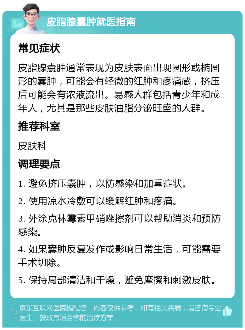 皮脂腺囊肿就医指南 常见症状 皮脂腺囊肿通常表现为皮肤表面出现圆形或椭圆形的囊肿，可能会有轻微的红肿和疼痛感，挤压后可能会有浓液流出。易感人群包括青少年和成年人，尤其是那些皮肤油脂分泌旺盛的人群。 推荐科室 皮肤科 调理要点 1. 避免挤压囊肿，以防感染和加重症状。 2. 使用凉水冷敷可以缓解红肿和疼痛。 3. 外涂克林霉素甲硝唑擦剂可以帮助消炎和预防感染。 4. 如果囊肿反复发作或影响日常生活，可能需要手术切除。 5. 保持局部清洁和干燥，避免摩擦和刺激皮肤。