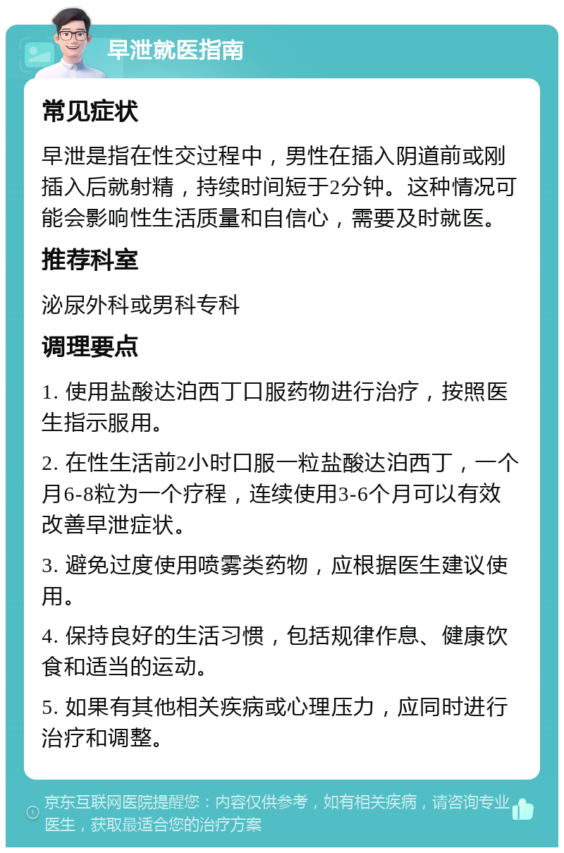 早泄就医指南 常见症状 早泄是指在性交过程中，男性在插入阴道前或刚插入后就射精，持续时间短于2分钟。这种情况可能会影响性生活质量和自信心，需要及时就医。 推荐科室 泌尿外科或男科专科 调理要点 1. 使用盐酸达泊西丁口服药物进行治疗，按照医生指示服用。 2. 在性生活前2小时口服一粒盐酸达泊西丁，一个月6-8粒为一个疗程，连续使用3-6个月可以有效改善早泄症状。 3. 避免过度使用喷雾类药物，应根据医生建议使用。 4. 保持良好的生活习惯，包括规律作息、健康饮食和适当的运动。 5. 如果有其他相关疾病或心理压力，应同时进行治疗和调整。