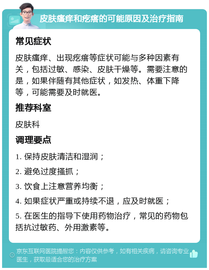 皮肤瘙痒和疙瘩的可能原因及治疗指南 常见症状 皮肤瘙痒、出现疙瘩等症状可能与多种因素有关，包括过敏、感染、皮肤干燥等。需要注意的是，如果伴随有其他症状，如发热、体重下降等，可能需要及时就医。 推荐科室 皮肤科 调理要点 1. 保持皮肤清洁和湿润； 2. 避免过度搔抓； 3. 饮食上注意营养均衡； 4. 如果症状严重或持续不退，应及时就医； 5. 在医生的指导下使用药物治疗，常见的药物包括抗过敏药、外用激素等。