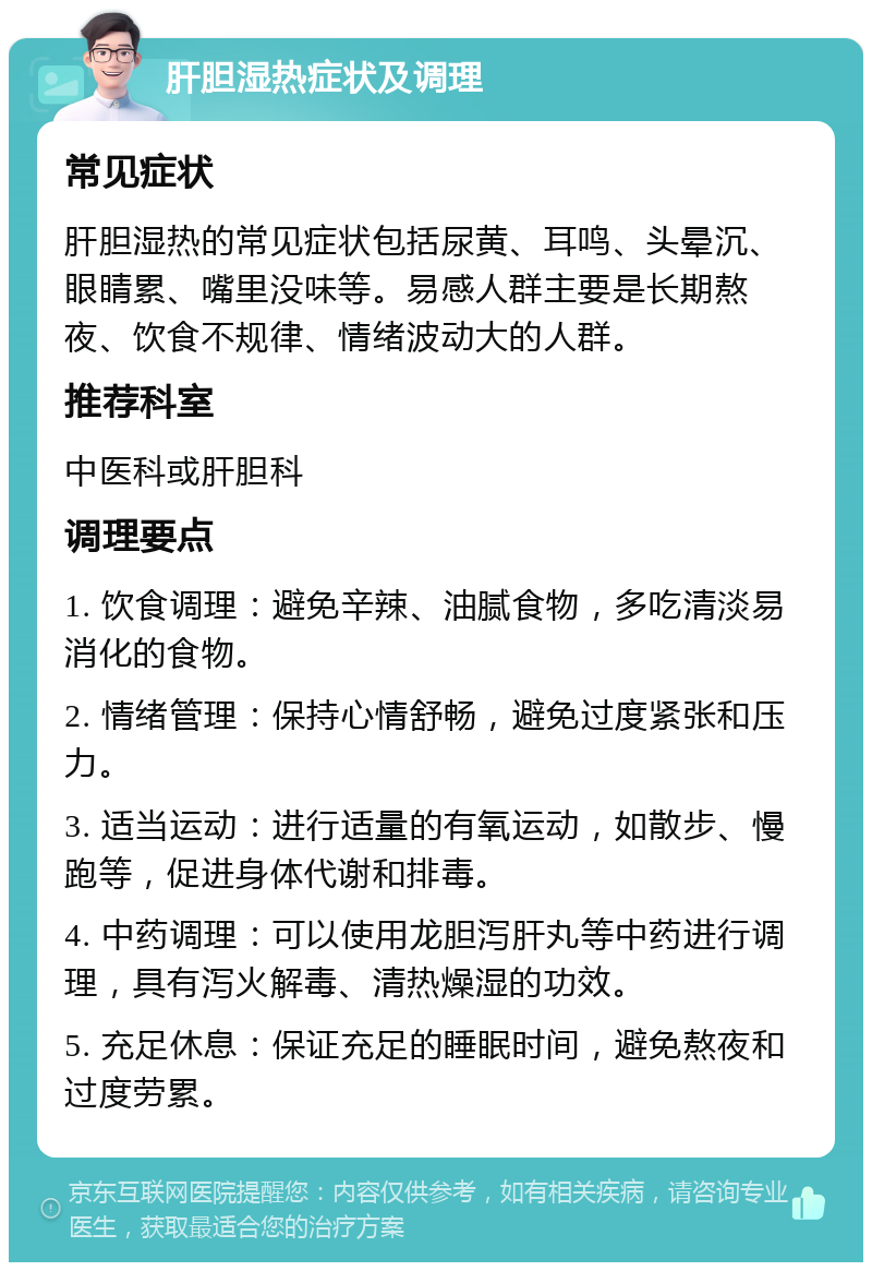 肝胆湿热症状及调理 常见症状 肝胆湿热的常见症状包括尿黄、耳鸣、头晕沉、眼睛累、嘴里没味等。易感人群主要是长期熬夜、饮食不规律、情绪波动大的人群。 推荐科室 中医科或肝胆科 调理要点 1. 饮食调理：避免辛辣、油腻食物，多吃清淡易消化的食物。 2. 情绪管理：保持心情舒畅，避免过度紧张和压力。 3. 适当运动：进行适量的有氧运动，如散步、慢跑等，促进身体代谢和排毒。 4. 中药调理：可以使用龙胆泻肝丸等中药进行调理，具有泻火解毒、清热燥湿的功效。 5. 充足休息：保证充足的睡眠时间，避免熬夜和过度劳累。