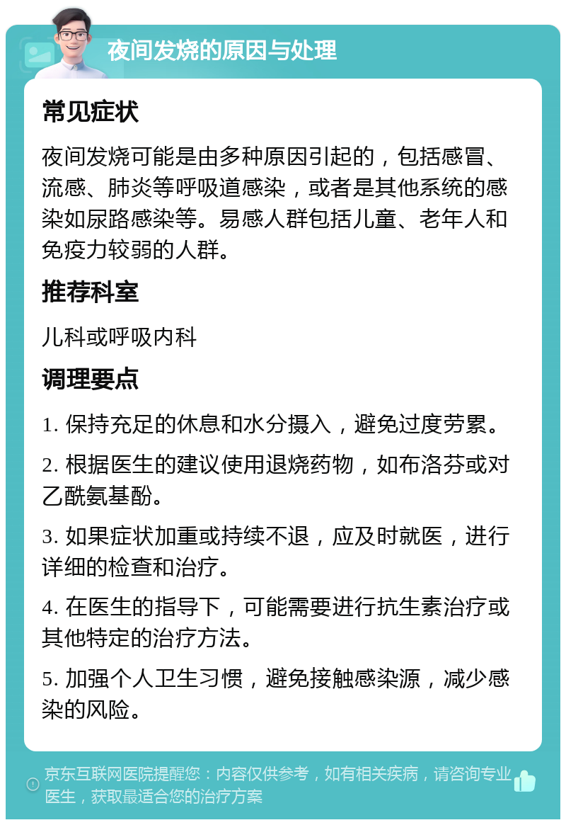 夜间发烧的原因与处理 常见症状 夜间发烧可能是由多种原因引起的，包括感冒、流感、肺炎等呼吸道感染，或者是其他系统的感染如尿路感染等。易感人群包括儿童、老年人和免疫力较弱的人群。 推荐科室 儿科或呼吸内科 调理要点 1. 保持充足的休息和水分摄入，避免过度劳累。 2. 根据医生的建议使用退烧药物，如布洛芬或对乙酰氨基酚。 3. 如果症状加重或持续不退，应及时就医，进行详细的检查和治疗。 4. 在医生的指导下，可能需要进行抗生素治疗或其他特定的治疗方法。 5. 加强个人卫生习惯，避免接触感染源，减少感染的风险。