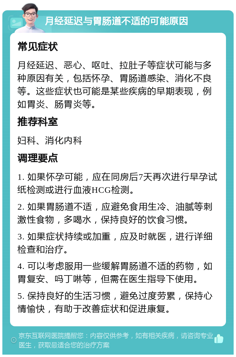 月经延迟与胃肠道不适的可能原因 常见症状 月经延迟、恶心、呕吐、拉肚子等症状可能与多种原因有关，包括怀孕、胃肠道感染、消化不良等。这些症状也可能是某些疾病的早期表现，例如胃炎、肠胃炎等。 推荐科室 妇科、消化内科 调理要点 1. 如果怀孕可能，应在同房后7天再次进行早孕试纸检测或进行血液HCG检测。 2. 如果胃肠道不适，应避免食用生冷、油腻等刺激性食物，多喝水，保持良好的饮食习惯。 3. 如果症状持续或加重，应及时就医，进行详细检查和治疗。 4. 可以考虑服用一些缓解胃肠道不适的药物，如胃复安、吗丁啉等，但需在医生指导下使用。 5. 保持良好的生活习惯，避免过度劳累，保持心情愉快，有助于改善症状和促进康复。