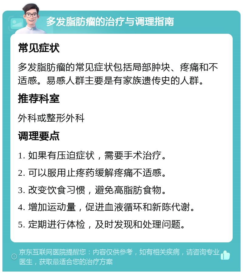 多发脂肪瘤的治疗与调理指南 常见症状 多发脂肪瘤的常见症状包括局部肿块、疼痛和不适感。易感人群主要是有家族遗传史的人群。 推荐科室 外科或整形外科 调理要点 1. 如果有压迫症状，需要手术治疗。 2. 可以服用止疼药缓解疼痛不适感。 3. 改变饮食习惯，避免高脂肪食物。 4. 增加运动量，促进血液循环和新陈代谢。 5. 定期进行体检，及时发现和处理问题。