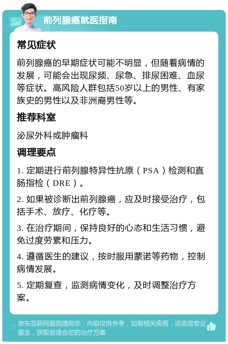 前列腺癌就医指南 常见症状 前列腺癌的早期症状可能不明显，但随着病情的发展，可能会出现尿频、尿急、排尿困难、血尿等症状。高风险人群包括50岁以上的男性、有家族史的男性以及非洲裔男性等。 推荐科室 泌尿外科或肿瘤科 调理要点 1. 定期进行前列腺特异性抗原（PSA）检测和直肠指检（DRE）。 2. 如果被诊断出前列腺癌，应及时接受治疗，包括手术、放疗、化疗等。 3. 在治疗期间，保持良好的心态和生活习惯，避免过度劳累和压力。 4. 遵循医生的建议，按时服用蒙诺等药物，控制病情发展。 5. 定期复查，监测病情变化，及时调整治疗方案。