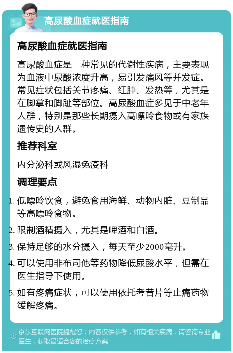 高尿酸血症就医指南 高尿酸血症就医指南 高尿酸血症是一种常见的代谢性疾病，主要表现为血液中尿酸浓度升高，易引发痛风等并发症。常见症状包括关节疼痛、红肿、发热等，尤其是在脚掌和脚趾等部位。高尿酸血症多见于中老年人群，特别是那些长期摄入高嘌呤食物或有家族遗传史的人群。 推荐科室 内分泌科或风湿免疫科 调理要点 低嘌呤饮食，避免食用海鲜、动物内脏、豆制品等高嘌呤食物。 限制酒精摄入，尤其是啤酒和白酒。 保持足够的水分摄入，每天至少2000毫升。 可以使用非布司他等药物降低尿酸水平，但需在医生指导下使用。 如有疼痛症状，可以使用依托考昔片等止痛药物缓解疼痛。