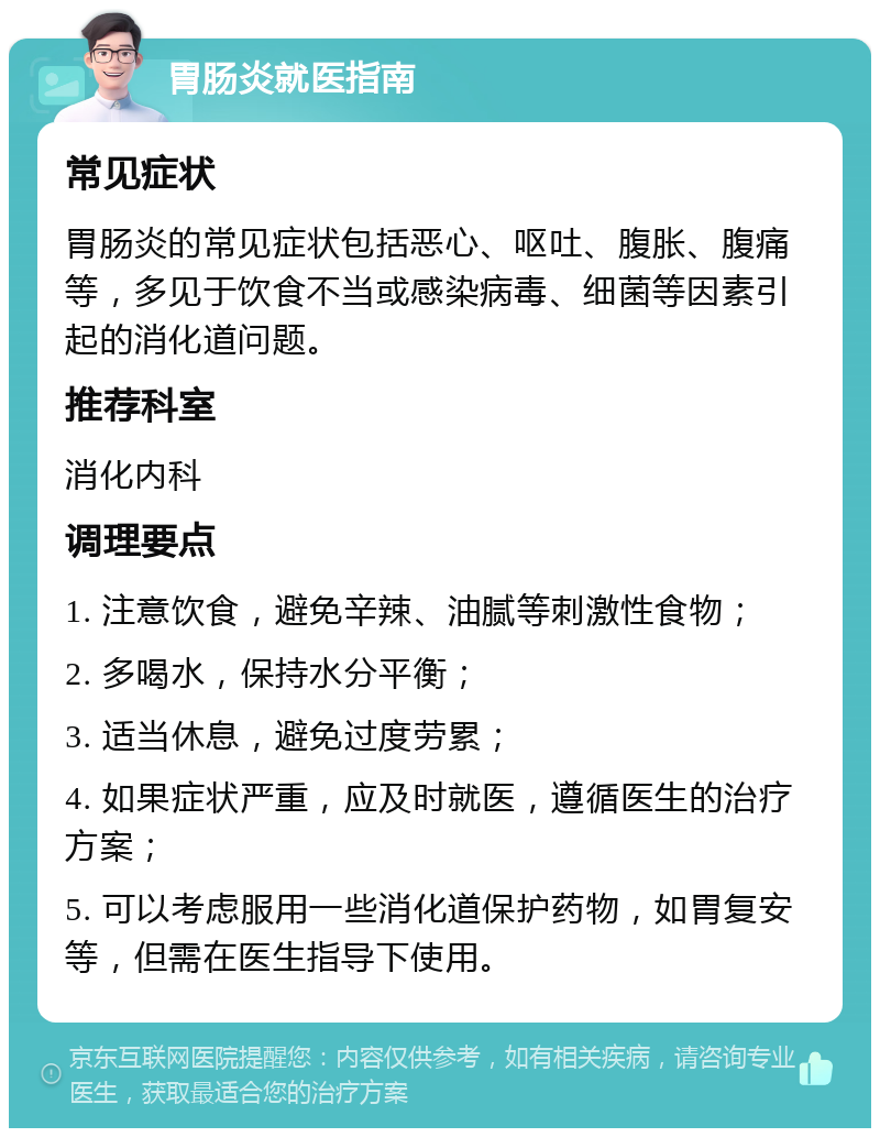 胃肠炎就医指南 常见症状 胃肠炎的常见症状包括恶心、呕吐、腹胀、腹痛等，多见于饮食不当或感染病毒、细菌等因素引起的消化道问题。 推荐科室 消化内科 调理要点 1. 注意饮食，避免辛辣、油腻等刺激性食物； 2. 多喝水，保持水分平衡； 3. 适当休息，避免过度劳累； 4. 如果症状严重，应及时就医，遵循医生的治疗方案； 5. 可以考虑服用一些消化道保护药物，如胃复安等，但需在医生指导下使用。