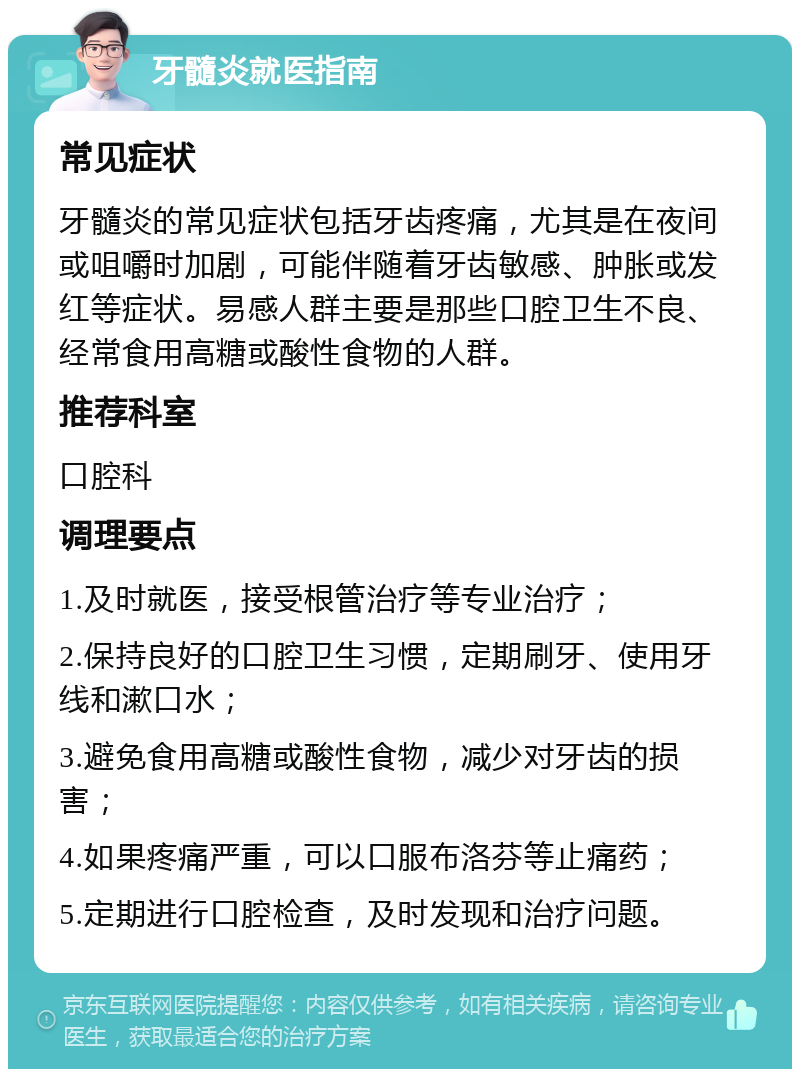 牙髓炎就医指南 常见症状 牙髓炎的常见症状包括牙齿疼痛，尤其是在夜间或咀嚼时加剧，可能伴随着牙齿敏感、肿胀或发红等症状。易感人群主要是那些口腔卫生不良、经常食用高糖或酸性食物的人群。 推荐科室 口腔科 调理要点 1.及时就医，接受根管治疗等专业治疗； 2.保持良好的口腔卫生习惯，定期刷牙、使用牙线和漱口水； 3.避免食用高糖或酸性食物，减少对牙齿的损害； 4.如果疼痛严重，可以口服布洛芬等止痛药； 5.定期进行口腔检查，及时发现和治疗问题。