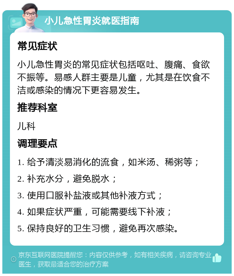 小儿急性胃炎就医指南 常见症状 小儿急性胃炎的常见症状包括呕吐、腹痛、食欲不振等。易感人群主要是儿童，尤其是在饮食不洁或感染的情况下更容易发生。 推荐科室 儿科 调理要点 1. 给予清淡易消化的流食，如米汤、稀粥等； 2. 补充水分，避免脱水； 3. 使用口服补盐液或其他补液方式； 4. 如果症状严重，可能需要线下补液； 5. 保持良好的卫生习惯，避免再次感染。