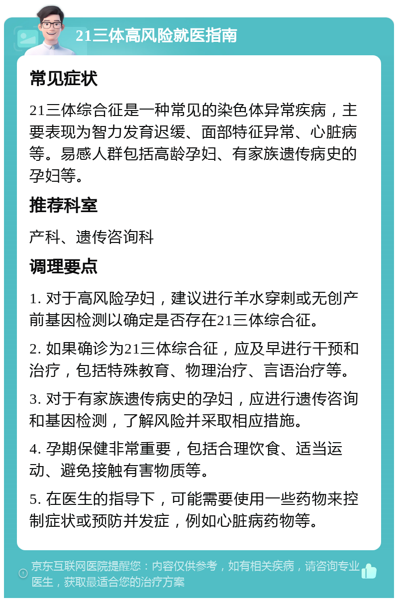 21三体高风险就医指南 常见症状 21三体综合征是一种常见的染色体异常疾病，主要表现为智力发育迟缓、面部特征异常、心脏病等。易感人群包括高龄孕妇、有家族遗传病史的孕妇等。 推荐科室 产科、遗传咨询科 调理要点 1. 对于高风险孕妇，建议进行羊水穿刺或无创产前基因检测以确定是否存在21三体综合征。 2. 如果确诊为21三体综合征，应及早进行干预和治疗，包括特殊教育、物理治疗、言语治疗等。 3. 对于有家族遗传病史的孕妇，应进行遗传咨询和基因检测，了解风险并采取相应措施。 4. 孕期保健非常重要，包括合理饮食、适当运动、避免接触有害物质等。 5. 在医生的指导下，可能需要使用一些药物来控制症状或预防并发症，例如心脏病药物等。