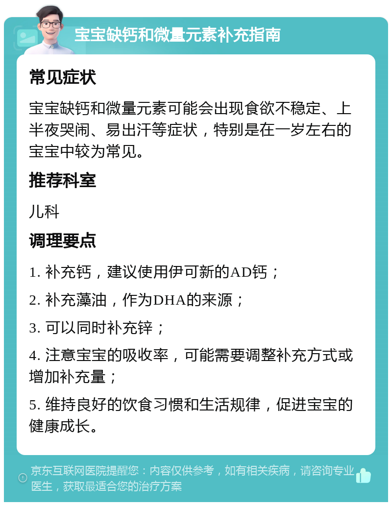 宝宝缺钙和微量元素补充指南 常见症状 宝宝缺钙和微量元素可能会出现食欲不稳定、上半夜哭闹、易出汗等症状，特别是在一岁左右的宝宝中较为常见。 推荐科室 儿科 调理要点 1. 补充钙，建议使用伊可新的AD钙； 2. 补充藻油，作为DHA的来源； 3. 可以同时补充锌； 4. 注意宝宝的吸收率，可能需要调整补充方式或增加补充量； 5. 维持良好的饮食习惯和生活规律，促进宝宝的健康成长。