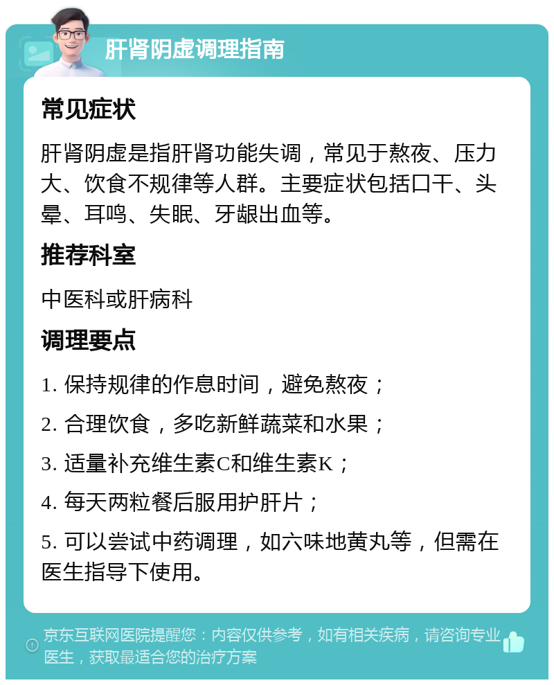 肝肾阴虚调理指南 常见症状 肝肾阴虚是指肝肾功能失调，常见于熬夜、压力大、饮食不规律等人群。主要症状包括口干、头晕、耳鸣、失眠、牙龈出血等。 推荐科室 中医科或肝病科 调理要点 1. 保持规律的作息时间，避免熬夜； 2. 合理饮食，多吃新鲜蔬菜和水果； 3. 适量补充维生素C和维生素K； 4. 每天两粒餐后服用护肝片； 5. 可以尝试中药调理，如六味地黄丸等，但需在医生指导下使用。