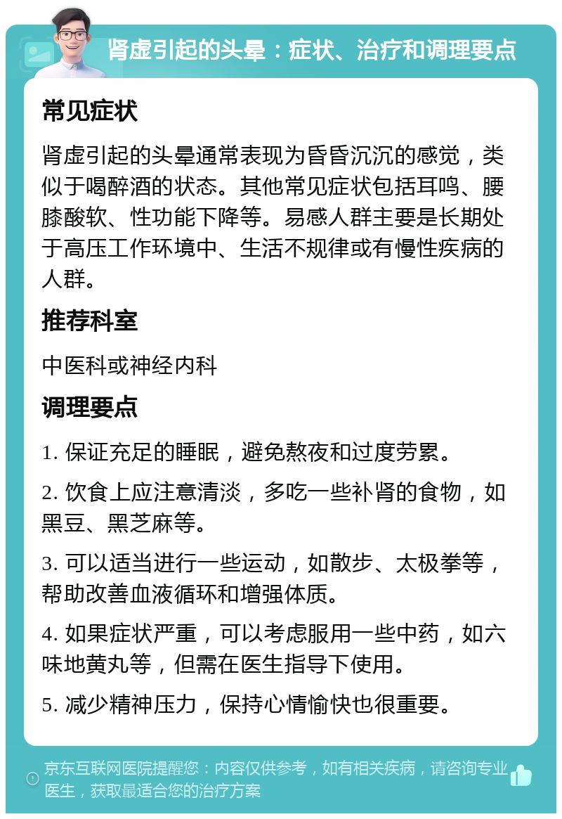 肾虚引起的头晕：症状、治疗和调理要点 常见症状 肾虚引起的头晕通常表现为昏昏沉沉的感觉，类似于喝醉酒的状态。其他常见症状包括耳鸣、腰膝酸软、性功能下降等。易感人群主要是长期处于高压工作环境中、生活不规律或有慢性疾病的人群。 推荐科室 中医科或神经内科 调理要点 1. 保证充足的睡眠，避免熬夜和过度劳累。 2. 饮食上应注意清淡，多吃一些补肾的食物，如黑豆、黑芝麻等。 3. 可以适当进行一些运动，如散步、太极拳等，帮助改善血液循环和增强体质。 4. 如果症状严重，可以考虑服用一些中药，如六味地黄丸等，但需在医生指导下使用。 5. 减少精神压力，保持心情愉快也很重要。