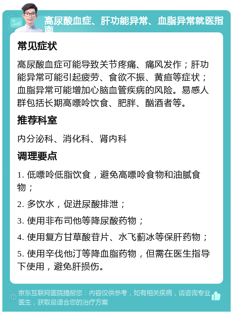 高尿酸血症、肝功能异常、血脂异常就医指南 常见症状 高尿酸血症可能导致关节疼痛、痛风发作；肝功能异常可能引起疲劳、食欲不振、黄疸等症状；血脂异常可能增加心脑血管疾病的风险。易感人群包括长期高嘌呤饮食、肥胖、酗酒者等。 推荐科室 内分泌科、消化科、肾内科 调理要点 1. 低嘌呤低脂饮食，避免高嘌呤食物和油腻食物； 2. 多饮水，促进尿酸排泄； 3. 使用非布司他等降尿酸药物； 4. 使用复方甘草酸苷片、水飞蓟冰等保肝药物； 5. 使用辛伐他汀等降血脂药物，但需在医生指导下使用，避免肝损伤。