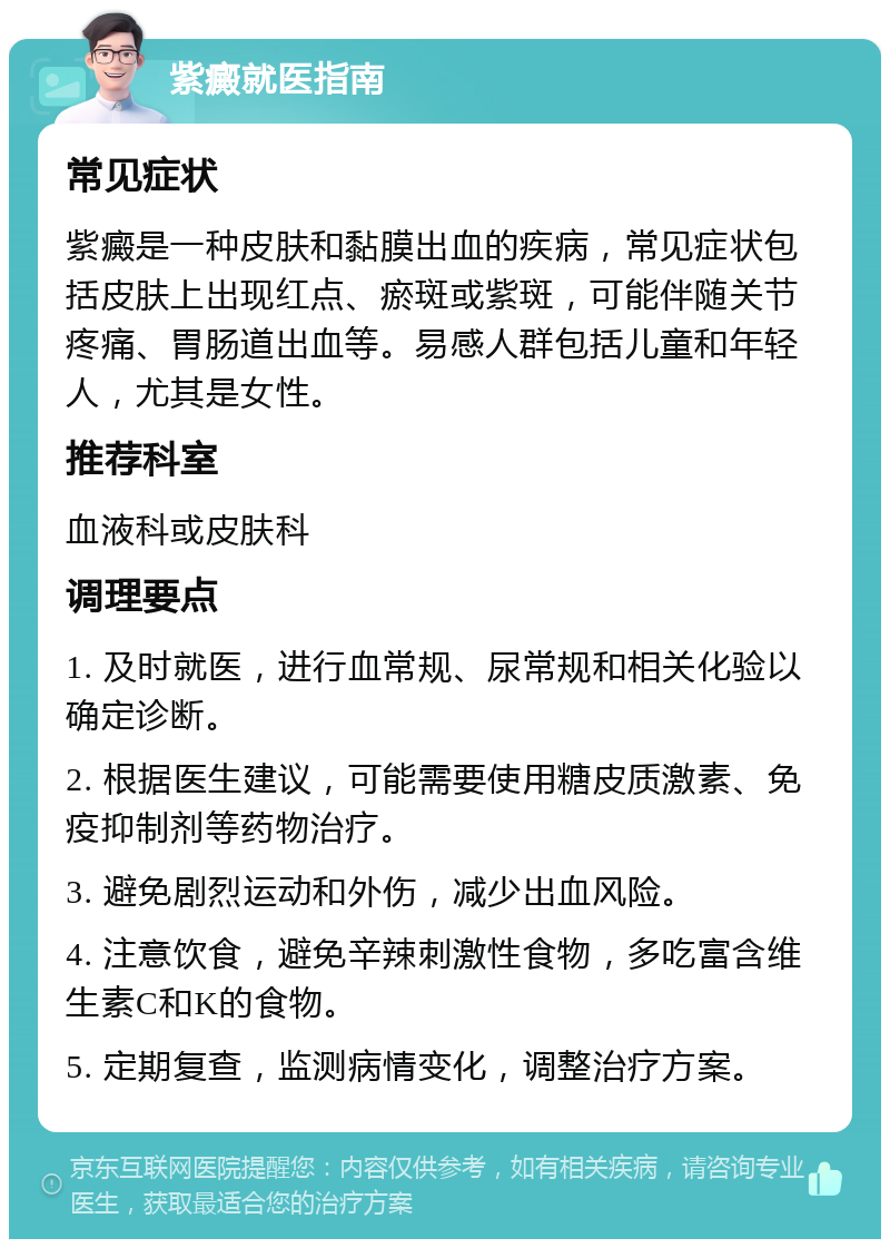 紫癜就医指南 常见症状 紫癜是一种皮肤和黏膜出血的疾病，常见症状包括皮肤上出现红点、瘀斑或紫斑，可能伴随关节疼痛、胃肠道出血等。易感人群包括儿童和年轻人，尤其是女性。 推荐科室 血液科或皮肤科 调理要点 1. 及时就医，进行血常规、尿常规和相关化验以确定诊断。 2. 根据医生建议，可能需要使用糖皮质激素、免疫抑制剂等药物治疗。 3. 避免剧烈运动和外伤，减少出血风险。 4. 注意饮食，避免辛辣刺激性食物，多吃富含维生素C和K的食物。 5. 定期复查，监测病情变化，调整治疗方案。