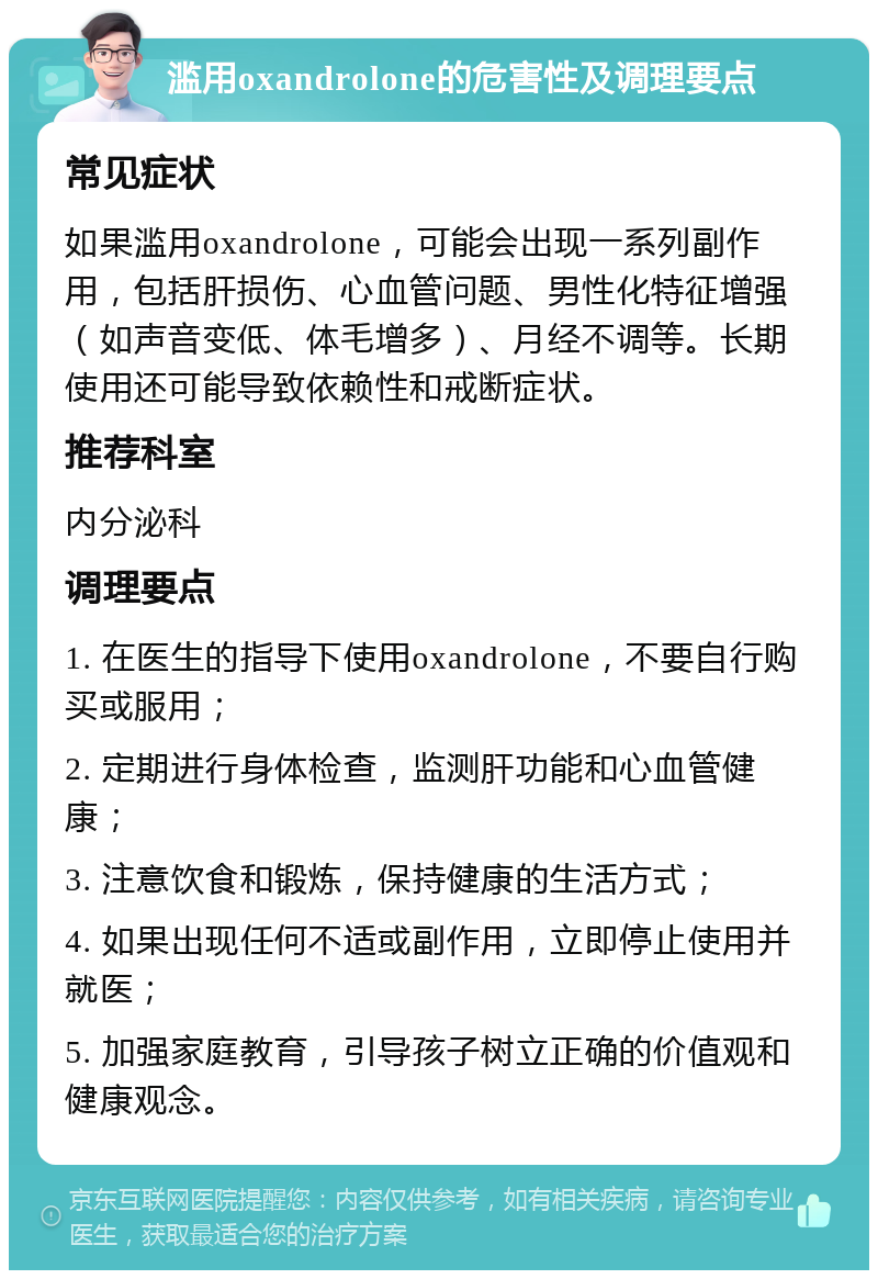 滥用oxandrolone的危害性及调理要点 常见症状 如果滥用oxandrolone，可能会出现一系列副作用，包括肝损伤、心血管问题、男性化特征增强（如声音变低、体毛增多）、月经不调等。长期使用还可能导致依赖性和戒断症状。 推荐科室 内分泌科 调理要点 1. 在医生的指导下使用oxandrolone，不要自行购买或服用； 2. 定期进行身体检查，监测肝功能和心血管健康； 3. 注意饮食和锻炼，保持健康的生活方式； 4. 如果出现任何不适或副作用，立即停止使用并就医； 5. 加强家庭教育，引导孩子树立正确的价值观和健康观念。