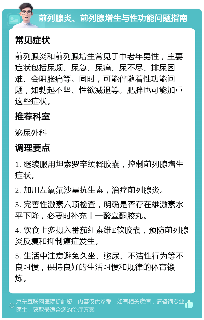 前列腺炎、前列腺增生与性功能问题指南 常见症状 前列腺炎和前列腺增生常见于中老年男性，主要症状包括尿频、尿急、尿痛、尿不尽、排尿困难、会阴胀痛等。同时，可能伴随着性功能问题，如勃起不坚、性欲减退等。肥胖也可能加重这些症状。 推荐科室 泌尿外科 调理要点 1. 继续服用坦索罗辛缓释胶囊，控制前列腺增生症状。 2. 加用左氧氟沙星抗生素，治疗前列腺炎。 3. 完善性激素六项检查，明确是否存在雄激素水平下降，必要时补充十一酸睾酮胶丸。 4. 饮食上多摄入番茄红素维E软胶囊，预防前列腺炎反复和抑制癌症发生。 5. 生活中注意避免久坐、憋尿、不洁性行为等不良习惯，保持良好的生活习惯和规律的体育锻炼。