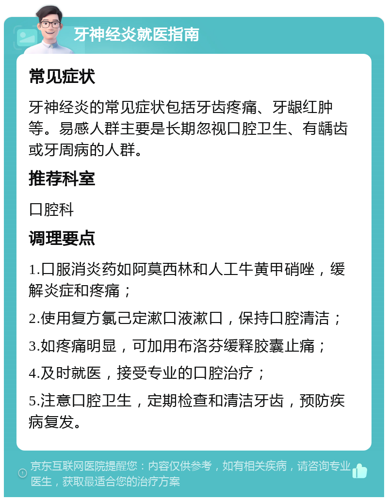 牙神经炎就医指南 常见症状 牙神经炎的常见症状包括牙齿疼痛、牙龈红肿等。易感人群主要是长期忽视口腔卫生、有龋齿或牙周病的人群。 推荐科室 口腔科 调理要点 1.口服消炎药如阿莫西林和人工牛黄甲硝唑，缓解炎症和疼痛； 2.使用复方氯己定漱口液漱口，保持口腔清洁； 3.如疼痛明显，可加用布洛芬缓释胶囊止痛； 4.及时就医，接受专业的口腔治疗； 5.注意口腔卫生，定期检查和清洁牙齿，预防疾病复发。