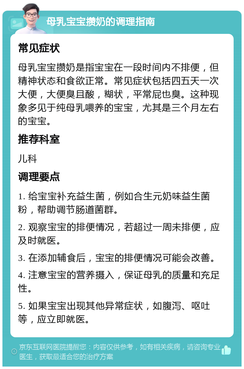 母乳宝宝攒奶的调理指南 常见症状 母乳宝宝攒奶是指宝宝在一段时间内不排便，但精神状态和食欲正常。常见症状包括四五天一次大便，大便臭且酸，糊状，平常屁也臭。这种现象多见于纯母乳喂养的宝宝，尤其是三个月左右的宝宝。 推荐科室 儿科 调理要点 1. 给宝宝补充益生菌，例如合生元奶味益生菌粉，帮助调节肠道菌群。 2. 观察宝宝的排便情况，若超过一周未排便，应及时就医。 3. 在添加辅食后，宝宝的排便情况可能会改善。 4. 注意宝宝的营养摄入，保证母乳的质量和充足性。 5. 如果宝宝出现其他异常症状，如腹泻、呕吐等，应立即就医。