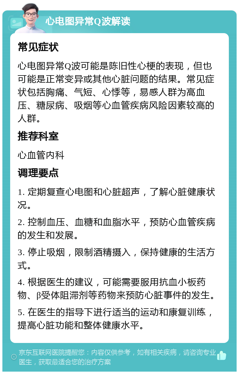 心电图异常Q波解读 常见症状 心电图异常Q波可能是陈旧性心梗的表现，但也可能是正常变异或其他心脏问题的结果。常见症状包括胸痛、气短、心悸等，易感人群为高血压、糖尿病、吸烟等心血管疾病风险因素较高的人群。 推荐科室 心血管内科 调理要点 1. 定期复查心电图和心脏超声，了解心脏健康状况。 2. 控制血压、血糖和血脂水平，预防心血管疾病的发生和发展。 3. 停止吸烟，限制酒精摄入，保持健康的生活方式。 4. 根据医生的建议，可能需要服用抗血小板药物、β受体阻滞剂等药物来预防心脏事件的发生。 5. 在医生的指导下进行适当的运动和康复训练，提高心脏功能和整体健康水平。