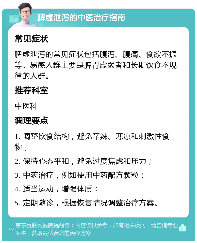 脾虚泄泻的中医治疗指南 常见症状 脾虚泄泻的常见症状包括腹泻、腹痛、食欲不振等。易感人群主要是脾胃虚弱者和长期饮食不规律的人群。 推荐科室 中医科 调理要点 1. 调整饮食结构，避免辛辣、寒凉和刺激性食物； 2. 保持心态平和，避免过度焦虑和压力； 3. 中药治疗，例如使用中药配方颗粒； 4. 适当运动，增强体质； 5. 定期随诊，根据恢复情况调整治疗方案。