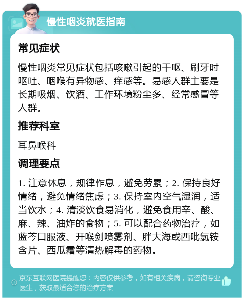 慢性咽炎就医指南 常见症状 慢性咽炎常见症状包括咳嗽引起的干呕、刷牙时呕吐、咽喉有异物感、痒感等。易感人群主要是长期吸烟、饮酒、工作环境粉尘多、经常感冒等人群。 推荐科室 耳鼻喉科 调理要点 1. 注意休息，规律作息，避免劳累；2. 保持良好情绪，避免情绪焦虑；3. 保持室内空气湿润，适当饮水；4. 清淡饮食易消化，避免食用辛、酸、麻、辣、油炸的食物；5. 可以配合药物治疗，如蓝芩口服液、开喉剑喷雾剂、胖大海或西吡氯铵含片、西瓜霜等清热解毒的药物。