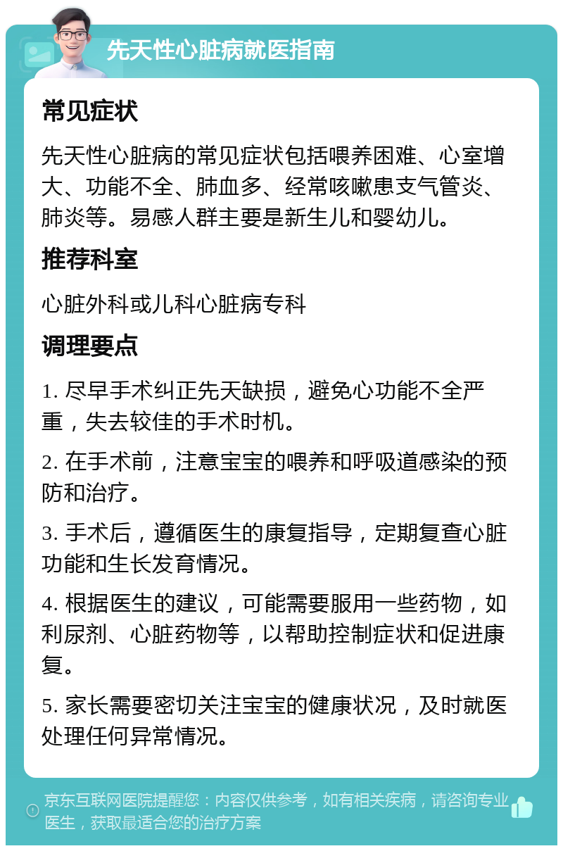 先天性心脏病就医指南 常见症状 先天性心脏病的常见症状包括喂养困难、心室增大、功能不全、肺血多、经常咳嗽患支气管炎、肺炎等。易感人群主要是新生儿和婴幼儿。 推荐科室 心脏外科或儿科心脏病专科 调理要点 1. 尽早手术纠正先天缺损，避免心功能不全严重，失去较佳的手术时机。 2. 在手术前，注意宝宝的喂养和呼吸道感染的预防和治疗。 3. 手术后，遵循医生的康复指导，定期复查心脏功能和生长发育情况。 4. 根据医生的建议，可能需要服用一些药物，如利尿剂、心脏药物等，以帮助控制症状和促进康复。 5. 家长需要密切关注宝宝的健康状况，及时就医处理任何异常情况。