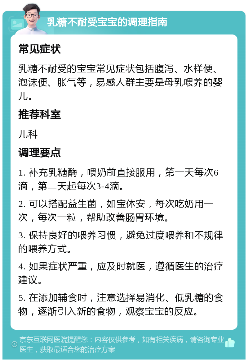 乳糖不耐受宝宝的调理指南 常见症状 乳糖不耐受的宝宝常见症状包括腹泻、水样便、泡沫便、胀气等，易感人群主要是母乳喂养的婴儿。 推荐科室 儿科 调理要点 1. 补充乳糖酶，喂奶前直接服用，第一天每次6滴，第二天起每次3-4滴。 2. 可以搭配益生菌，如宝体安，每次吃奶用一次，每次一粒，帮助改善肠胃环境。 3. 保持良好的喂养习惯，避免过度喂养和不规律的喂养方式。 4. 如果症状严重，应及时就医，遵循医生的治疗建议。 5. 在添加辅食时，注意选择易消化、低乳糖的食物，逐渐引入新的食物，观察宝宝的反应。