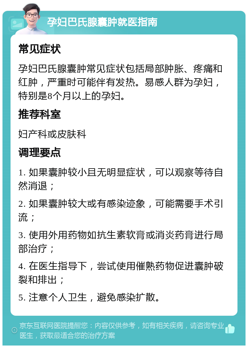 孕妇巴氏腺囊肿就医指南 常见症状 孕妇巴氏腺囊肿常见症状包括局部肿胀、疼痛和红肿，严重时可能伴有发热。易感人群为孕妇，特别是8个月以上的孕妇。 推荐科室 妇产科或皮肤科 调理要点 1. 如果囊肿较小且无明显症状，可以观察等待自然消退； 2. 如果囊肿较大或有感染迹象，可能需要手术引流； 3. 使用外用药物如抗生素软膏或消炎药膏进行局部治疗； 4. 在医生指导下，尝试使用催熟药物促进囊肿破裂和排出； 5. 注意个人卫生，避免感染扩散。