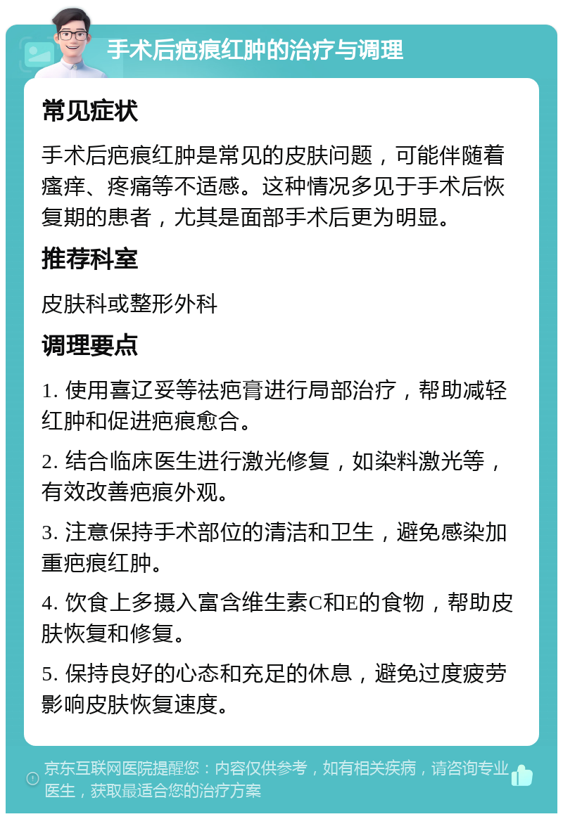 手术后疤痕红肿的治疗与调理 常见症状 手术后疤痕红肿是常见的皮肤问题，可能伴随着瘙痒、疼痛等不适感。这种情况多见于手术后恢复期的患者，尤其是面部手术后更为明显。 推荐科室 皮肤科或整形外科 调理要点 1. 使用喜辽妥等祛疤膏进行局部治疗，帮助减轻红肿和促进疤痕愈合。 2. 结合临床医生进行激光修复，如染料激光等，有效改善疤痕外观。 3. 注意保持手术部位的清洁和卫生，避免感染加重疤痕红肿。 4. 饮食上多摄入富含维生素C和E的食物，帮助皮肤恢复和修复。 5. 保持良好的心态和充足的休息，避免过度疲劳影响皮肤恢复速度。