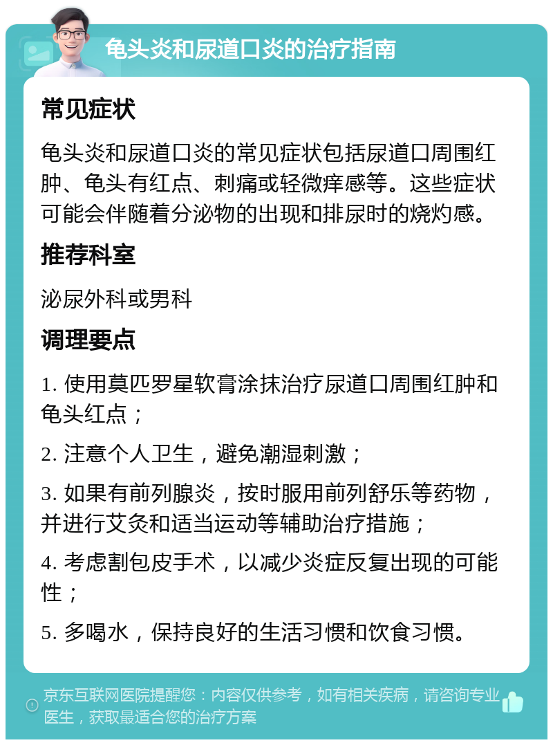 龟头炎和尿道口炎的治疗指南 常见症状 龟头炎和尿道口炎的常见症状包括尿道口周围红肿、龟头有红点、刺痛或轻微痒感等。这些症状可能会伴随着分泌物的出现和排尿时的烧灼感。 推荐科室 泌尿外科或男科 调理要点 1. 使用莫匹罗星软膏涂抹治疗尿道口周围红肿和龟头红点； 2. 注意个人卫生，避免潮湿刺激； 3. 如果有前列腺炎，按时服用前列舒乐等药物，并进行艾灸和适当运动等辅助治疗措施； 4. 考虑割包皮手术，以减少炎症反复出现的可能性； 5. 多喝水，保持良好的生活习惯和饮食习惯。