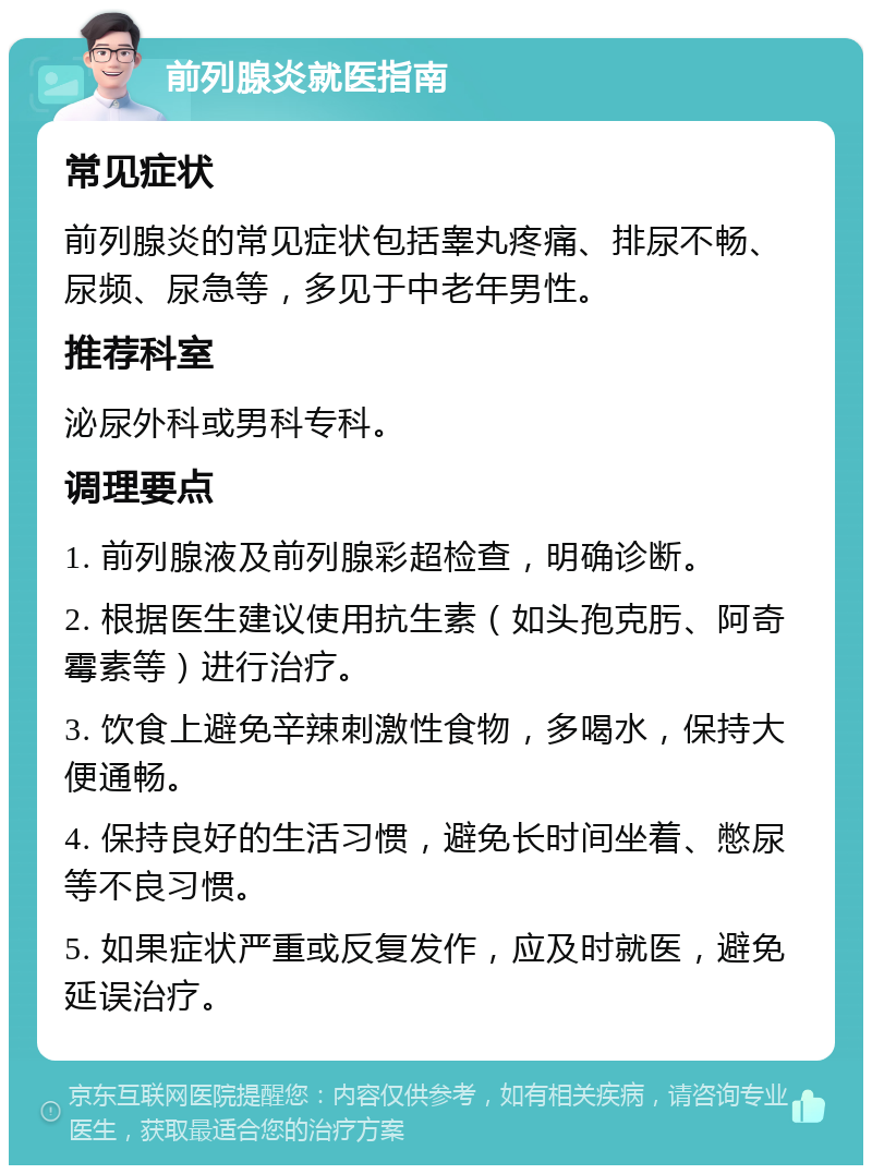 前列腺炎就医指南 常见症状 前列腺炎的常见症状包括睾丸疼痛、排尿不畅、尿频、尿急等，多见于中老年男性。 推荐科室 泌尿外科或男科专科。 调理要点 1. 前列腺液及前列腺彩超检查，明确诊断。 2. 根据医生建议使用抗生素（如头孢克肟、阿奇霉素等）进行治疗。 3. 饮食上避免辛辣刺激性食物，多喝水，保持大便通畅。 4. 保持良好的生活习惯，避免长时间坐着、憋尿等不良习惯。 5. 如果症状严重或反复发作，应及时就医，避免延误治疗。