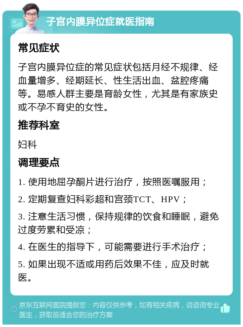 子宫内膜异位症就医指南 常见症状 子宫内膜异位症的常见症状包括月经不规律、经血量增多、经期延长、性生活出血、盆腔疼痛等。易感人群主要是育龄女性，尤其是有家族史或不孕不育史的女性。 推荐科室 妇科 调理要点 1. 使用地屈孕酮片进行治疗，按照医嘱服用； 2. 定期复查妇科彩超和宫颈TCT、HPV； 3. 注意生活习惯，保持规律的饮食和睡眠，避免过度劳累和受凉； 4. 在医生的指导下，可能需要进行手术治疗； 5. 如果出现不适或用药后效果不佳，应及时就医。