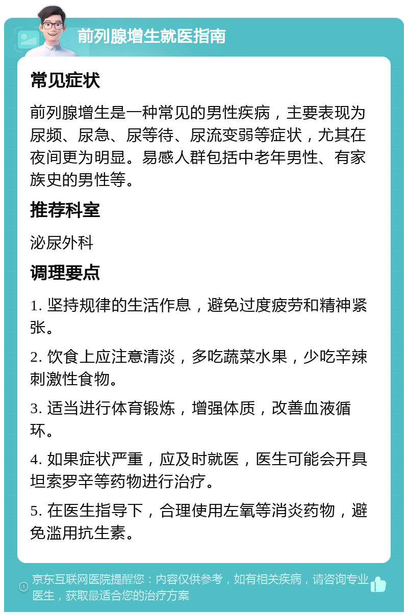 前列腺增生就医指南 常见症状 前列腺增生是一种常见的男性疾病，主要表现为尿频、尿急、尿等待、尿流变弱等症状，尤其在夜间更为明显。易感人群包括中老年男性、有家族史的男性等。 推荐科室 泌尿外科 调理要点 1. 坚持规律的生活作息，避免过度疲劳和精神紧张。 2. 饮食上应注意清淡，多吃蔬菜水果，少吃辛辣刺激性食物。 3. 适当进行体育锻炼，增强体质，改善血液循环。 4. 如果症状严重，应及时就医，医生可能会开具坦索罗辛等药物进行治疗。 5. 在医生指导下，合理使用左氧等消炎药物，避免滥用抗生素。