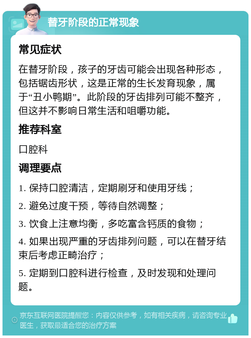 替牙阶段的正常现象 常见症状 在替牙阶段，孩子的牙齿可能会出现各种形态，包括锯齿形状，这是正常的生长发育现象，属于“丑小鸭期”。此阶段的牙齿排列可能不整齐，但这并不影响日常生活和咀嚼功能。 推荐科室 口腔科 调理要点 1. 保持口腔清洁，定期刷牙和使用牙线； 2. 避免过度干预，等待自然调整； 3. 饮食上注意均衡，多吃富含钙质的食物； 4. 如果出现严重的牙齿排列问题，可以在替牙结束后考虑正畸治疗； 5. 定期到口腔科进行检查，及时发现和处理问题。