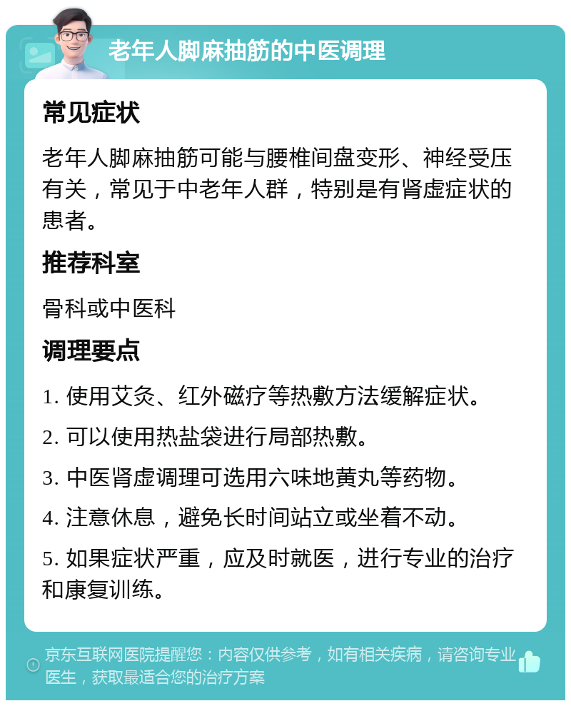 老年人脚麻抽筋的中医调理 常见症状 老年人脚麻抽筋可能与腰椎间盘变形、神经受压有关，常见于中老年人群，特别是有肾虚症状的患者。 推荐科室 骨科或中医科 调理要点 1. 使用艾灸、红外磁疗等热敷方法缓解症状。 2. 可以使用热盐袋进行局部热敷。 3. 中医肾虚调理可选用六味地黄丸等药物。 4. 注意休息，避免长时间站立或坐着不动。 5. 如果症状严重，应及时就医，进行专业的治疗和康复训练。