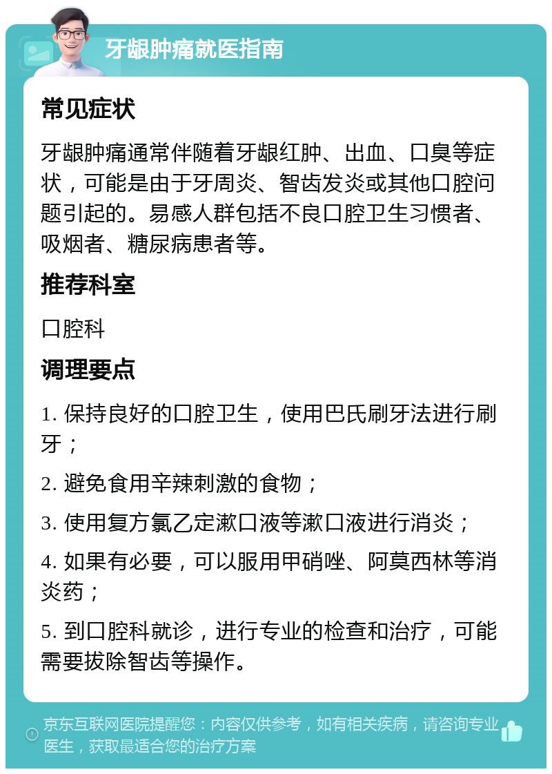 牙龈肿痛就医指南 常见症状 牙龈肿痛通常伴随着牙龈红肿、出血、口臭等症状，可能是由于牙周炎、智齿发炎或其他口腔问题引起的。易感人群包括不良口腔卫生习惯者、吸烟者、糖尿病患者等。 推荐科室 口腔科 调理要点 1. 保持良好的口腔卫生，使用巴氏刷牙法进行刷牙； 2. 避免食用辛辣刺激的食物； 3. 使用复方氯乙定漱口液等漱口液进行消炎； 4. 如果有必要，可以服用甲硝唑、阿莫西林等消炎药； 5. 到口腔科就诊，进行专业的检查和治疗，可能需要拔除智齿等操作。