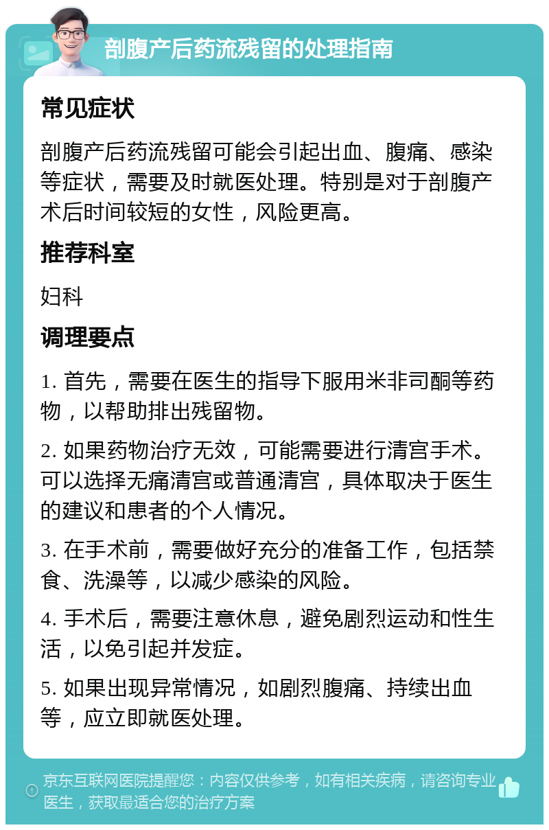 剖腹产后药流残留的处理指南 常见症状 剖腹产后药流残留可能会引起出血、腹痛、感染等症状，需要及时就医处理。特别是对于剖腹产术后时间较短的女性，风险更高。 推荐科室 妇科 调理要点 1. 首先，需要在医生的指导下服用米非司酮等药物，以帮助排出残留物。 2. 如果药物治疗无效，可能需要进行清宫手术。可以选择无痛清宫或普通清宫，具体取决于医生的建议和患者的个人情况。 3. 在手术前，需要做好充分的准备工作，包括禁食、洗澡等，以减少感染的风险。 4. 手术后，需要注意休息，避免剧烈运动和性生活，以免引起并发症。 5. 如果出现异常情况，如剧烈腹痛、持续出血等，应立即就医处理。