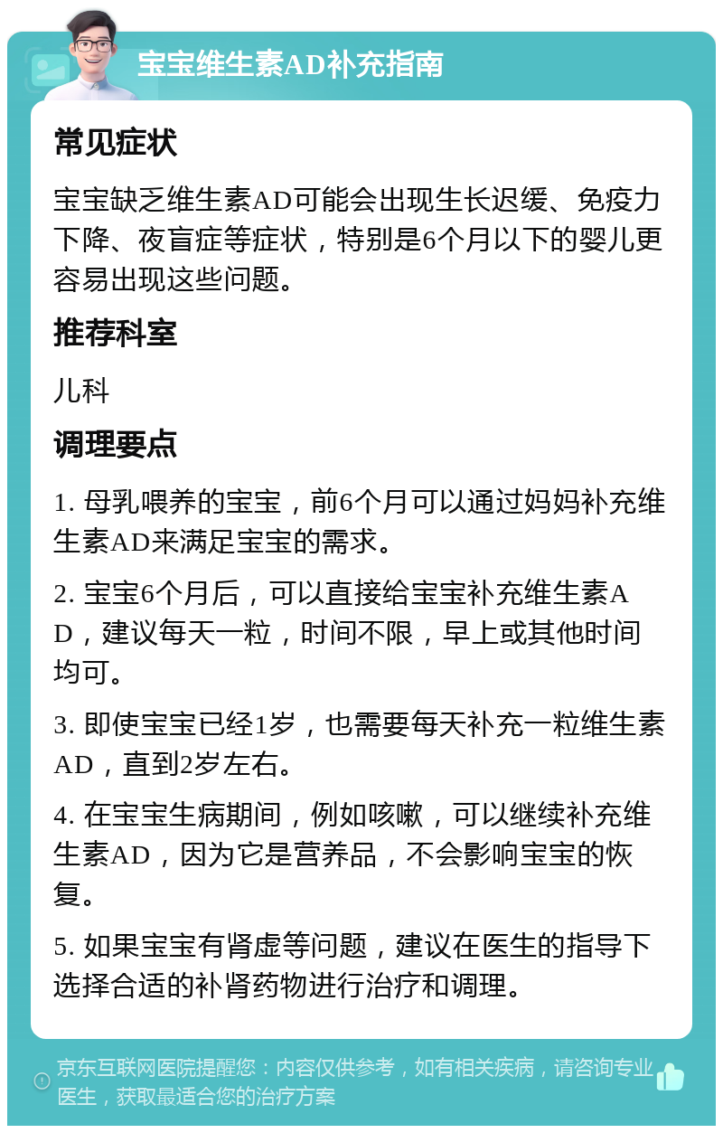 宝宝维生素AD补充指南 常见症状 宝宝缺乏维生素AD可能会出现生长迟缓、免疫力下降、夜盲症等症状，特别是6个月以下的婴儿更容易出现这些问题。 推荐科室 儿科 调理要点 1. 母乳喂养的宝宝，前6个月可以通过妈妈补充维生素AD来满足宝宝的需求。 2. 宝宝6个月后，可以直接给宝宝补充维生素AD，建议每天一粒，时间不限，早上或其他时间均可。 3. 即使宝宝已经1岁，也需要每天补充一粒维生素AD，直到2岁左右。 4. 在宝宝生病期间，例如咳嗽，可以继续补充维生素AD，因为它是营养品，不会影响宝宝的恢复。 5. 如果宝宝有肾虚等问题，建议在医生的指导下选择合适的补肾药物进行治疗和调理。