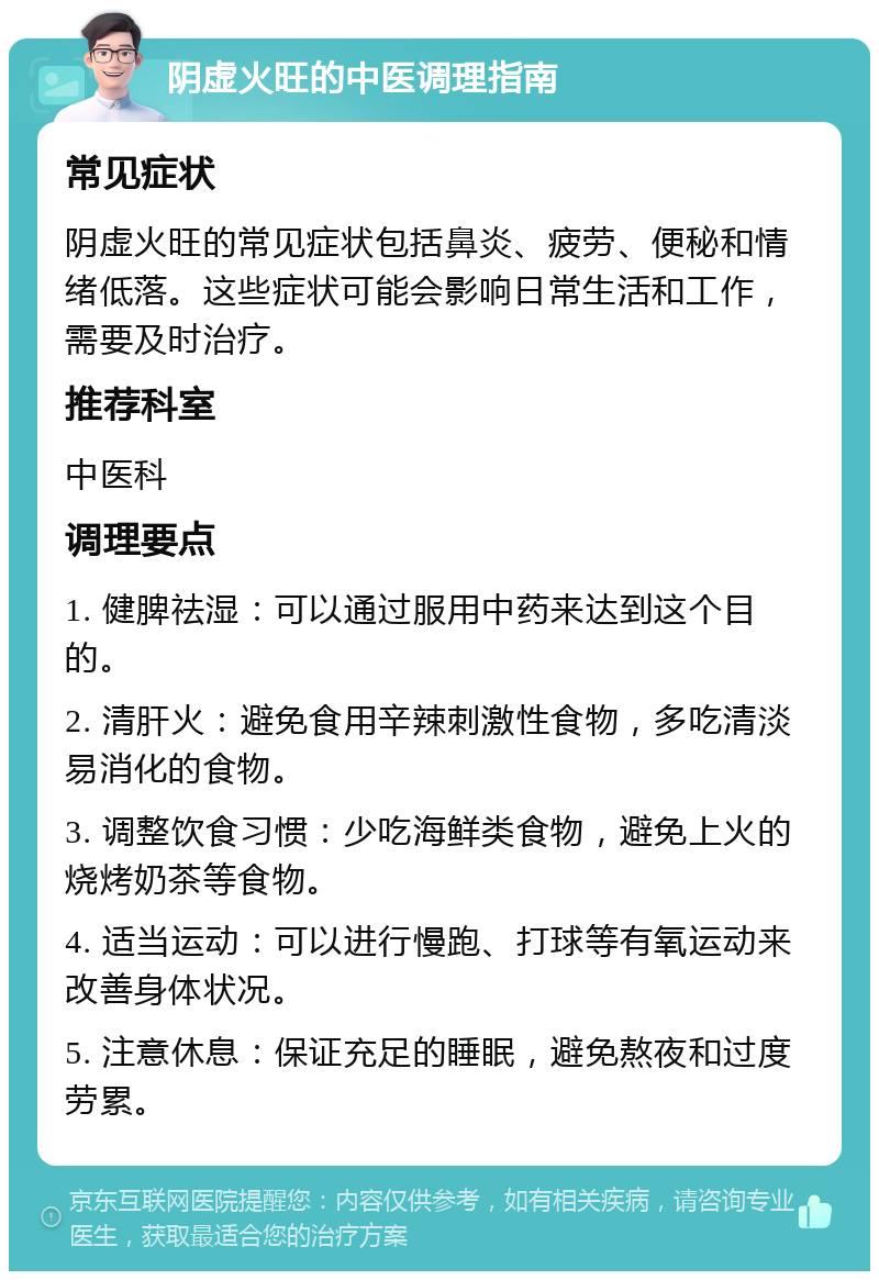 阴虚火旺的中医调理指南 常见症状 阴虚火旺的常见症状包括鼻炎、疲劳、便秘和情绪低落。这些症状可能会影响日常生活和工作，需要及时治疗。 推荐科室 中医科 调理要点 1. 健脾祛湿：可以通过服用中药来达到这个目的。 2. 清肝火：避免食用辛辣刺激性食物，多吃清淡易消化的食物。 3. 调整饮食习惯：少吃海鲜类食物，避免上火的烧烤奶茶等食物。 4. 适当运动：可以进行慢跑、打球等有氧运动来改善身体状况。 5. 注意休息：保证充足的睡眠，避免熬夜和过度劳累。