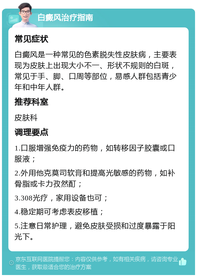 白癜风治疗指南 常见症状 白癜风是一种常见的色素脱失性皮肤病，主要表现为皮肤上出现大小不一、形状不规则的白斑，常见于手、脚、口周等部位，易感人群包括青少年和中年人群。 推荐科室 皮肤科 调理要点 1.口服增强免疫力的药物，如转移因子胶囊或口服液； 2.外用他克莫司软膏和提高光敏感的药物，如补骨脂或卡力孜然酊； 3.308光疗，家用设备也可； 4.稳定期可考虑表皮移植； 5.注意日常护理，避免皮肤受损和过度暴露于阳光下。