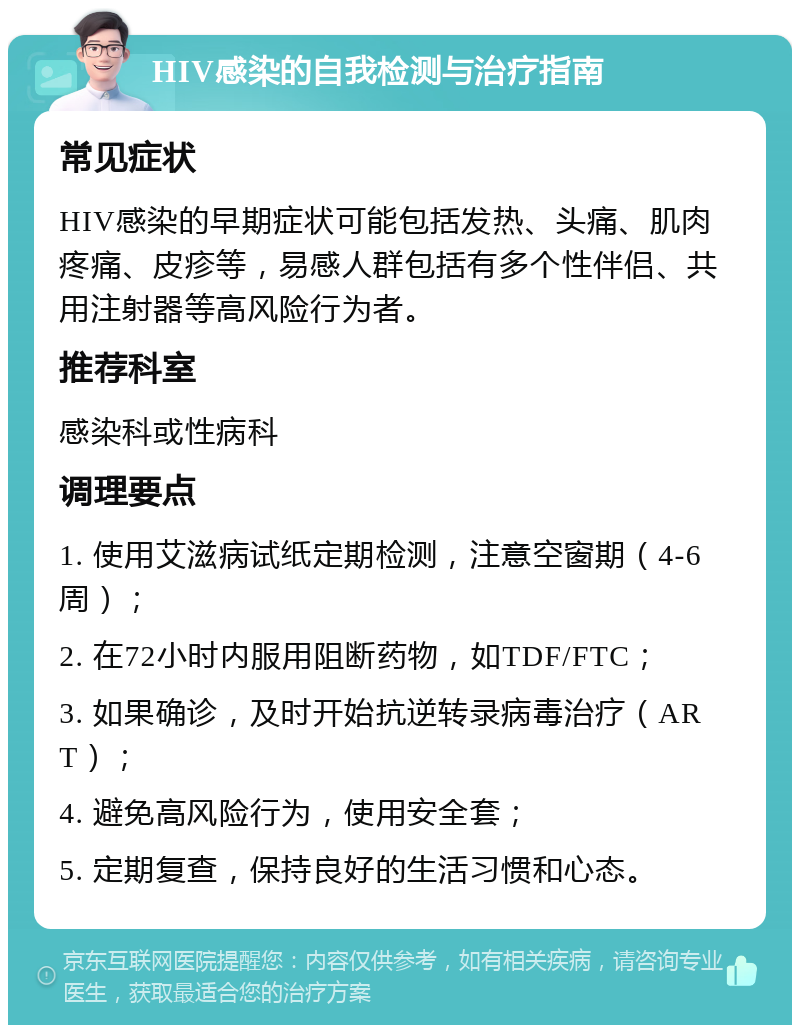 HIV感染的自我检测与治疗指南 常见症状 HIV感染的早期症状可能包括发热、头痛、肌肉疼痛、皮疹等，易感人群包括有多个性伴侣、共用注射器等高风险行为者。 推荐科室 感染科或性病科 调理要点 1. 使用艾滋病试纸定期检测，注意空窗期（4-6周）； 2. 在72小时内服用阻断药物，如TDF/FTC； 3. 如果确诊，及时开始抗逆转录病毒治疗（ART）； 4. 避免高风险行为，使用安全套； 5. 定期复查，保持良好的生活习惯和心态。