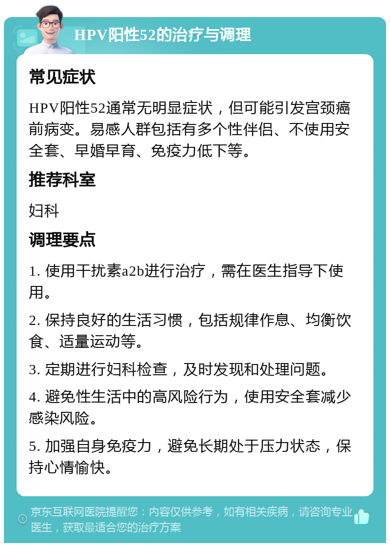 HPV阳性52的治疗与调理 常见症状 HPV阳性52通常无明显症状，但可能引发宫颈癌前病变。易感人群包括有多个性伴侣、不使用安全套、早婚早育、免疫力低下等。 推荐科室 妇科 调理要点 1. 使用干扰素a2b进行治疗，需在医生指导下使用。 2. 保持良好的生活习惯，包括规律作息、均衡饮食、适量运动等。 3. 定期进行妇科检查，及时发现和处理问题。 4. 避免性生活中的高风险行为，使用安全套减少感染风险。 5. 加强自身免疫力，避免长期处于压力状态，保持心情愉快。