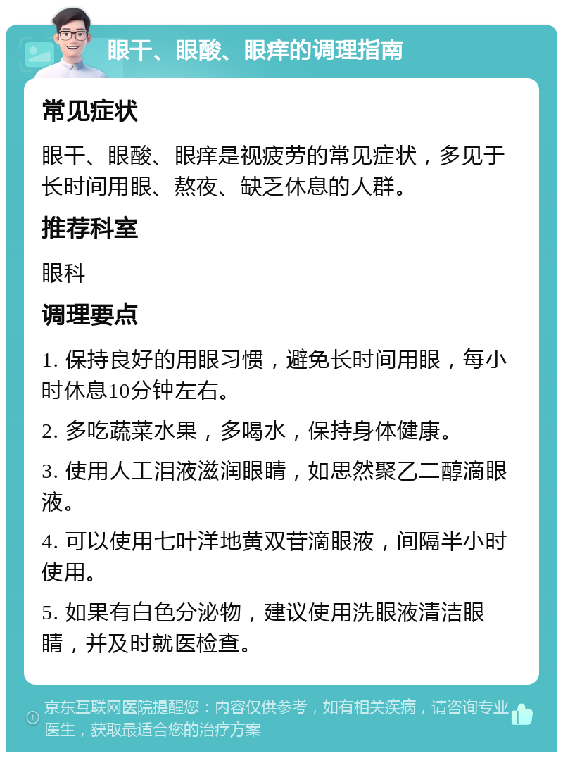 眼干、眼酸、眼痒的调理指南 常见症状 眼干、眼酸、眼痒是视疲劳的常见症状，多见于长时间用眼、熬夜、缺乏休息的人群。 推荐科室 眼科 调理要点 1. 保持良好的用眼习惯，避免长时间用眼，每小时休息10分钟左右。 2. 多吃蔬菜水果，多喝水，保持身体健康。 3. 使用人工泪液滋润眼睛，如思然聚乙二醇滴眼液。 4. 可以使用七叶洋地黄双苷滴眼液，间隔半小时使用。 5. 如果有白色分泌物，建议使用洗眼液清洁眼睛，并及时就医检查。